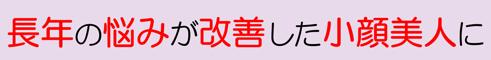 長年の悩みが改善した小顔美人に